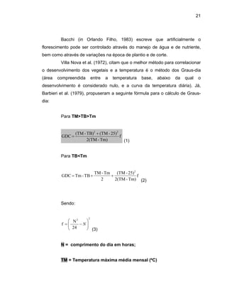 21
Bacchi (in Orlando Filho, 1983) escreve que artificialmente o
florescimento pode ser controlado através do manejo de água e de nutriente,
bem como através de variações na época de plantio e de corte.
Villa Nova et al. (1972), citam que o melhor método para correlacionar
o desenvolvimento dos vegetais e a temperatura é o método dos Graus-dia
(área compreendida entre a temperatura base, abaixo da qual o
desenvolvimento é considerado nulo, e a curva da temperatura diária). Já,
Barbieri et al. (1979), propuseram a seguinte fórmula para o cálculo de Graus-
dia:
Para TM>TB>Tm
f
Tm)-2(TM
25)-(TMTB)-(TM 22
+
=
(1)
ara TB<Tm
GDC
P
f
Tm)-2(TM
25)-(TM
2
Tm-TM
TB-TmGDC
2
++=
(2)
endo:S
22
24
f ⎟⎟
⎠
⎜⎜
⎝
−= N
N ⎞⎛
(3)
N = comprimento do dia em horas;
TM = Temperatura máxima média mensal (ºC)
 