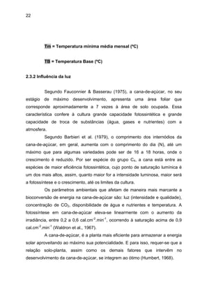 22
Tm = Temperatura mínima média mensal (ºC)
TB = Temperatura Base (ºC)
aproximadamente a 7 vezes à área de solo ocupada. Essa
caracterís
a cana está entre as
espécies
e de água e nutrientes e temperatura. A
fotossínte
gia
solar apr
2.3.2 Influência da luz
Segundo Fauconnier & Basserau (1975), a cana-de-açúcar, no seu
estágio de máximo desenvolvimento, apresenta uma área foliar que
corresponde
tica confere à cultura grande capacidade fotossintética e grande
capacidade de troca de substâncias (água, gases e nutrientes) com a
atmosfera.
Segundo Barbieri et al. (1979), o comprimento dos internódios da
cana-de-açúcar, em geral, aumenta com o comprimento do dia (N), até um
máximo que para algumas variedades pode ser de 16 a 18 horas, onde o
crescimento é reduzido. Por ser espécie do grupo C4,
de maior eficiência fotossintética, cujo ponto de saturação lumínica é
um dos mais altos, assim, quanto maior for a intensidade luminosa, maior será
a fotossíntese e o crescimento, até os limites da cultura.
Os parâmetros ambientais que afetam de maneira mais marcante a
bioconversão de energia na cana-de-açúcar são: luz (intensidade e qualidade),
concentração de CO2, disponibilidad
se em cana-de-açúcar eleva-se linearmente com o aumento da
irradiância, entre 0,2 a 0,6 cal.cm-2
.min-1
, ocorrendo à saturação acima de 0,9
cal.cm-2
.min-1
(Waldron et al., 1967).
A cana-de-açúcar, é a planta mais eficiente para armazenar a ener
oveitando ao máximo sua potencialidade. E para isso, requer-se que a
relação solo-planta, assim como os demais fatores que intervêm no
desenvolvimento da cana-de-açúcar, se integrem ao ótimo (Humbert, 1968).
 