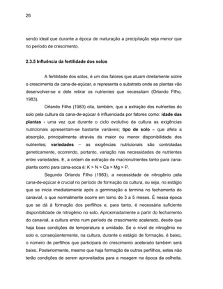 26
sendo ideal que durante a época de maturação a precipitação seja menor que
2.3.5 Infl
mento da cana-de-açúcar, e representa o substrato onde as plantas vão
desenvol
cessidades de nutrientes
entre var
no período de crescimento.
uência da fertilidade dos solos
A fertilidade dos solos, é um dos fatores que atuam diretamente sobre
o cresci
ver-se e dele retirar os nutrientes que necessitam (Orlando Filho,
1983).
Orlando Filho (1983) cita, também, que a extração dos nutrientes do
solo pela cultura da cana-de-açúcar é influenciada por fatores como: idade das
plantas - uma vez que durante o ciclo evolutivo da cultura as exigências
nutricionais apresentam-se bastante variáveis; tipo de solo – que afeta a
absorção, principalmente através da maior ou menor disponibilidade dos
nutrientes; variedades – as exigências nutricionais são controladas
geneticamente, ocorrendo, portanto, variação nas ne
iedades. E, a ordem de extração de macronutrientes tanto para cana-
planta como para cana-soca é: K > N > Ca > Mg > P.
Segundo Orlando Filho (1983), a necessidade de nitrogênio pela
cana-de-açúcar é crucial no período de formação da cultura, ou seja, no estágio
que se inicia imediatamente após a germinação e termina no fechamento do
canavial, o que normalmente ocorre em torno de 3 a 5 meses. É nessa época
que se dá à formação dos perfilhos e, para tanto, é necessária suficiente
disponibilidade de nitrogênio no solo. Aproximadamente a partir do fechamento
do canavial, a cultura entra num período de crescimento acelerado, desde que
haja boas condições de temperatura e umidade. Se o nível de nitrogênio no
solo e, conseqüentemente, na cultura, durante o estágio de formação, é baixo,
o número de perfilhos que participará do crescimento acelerado também será
baixo. Posteriormente, mesmo que haja formação de outros perfilhos, estes não
terão condições de serem aproveitados para a moagem na época da colheita.
 