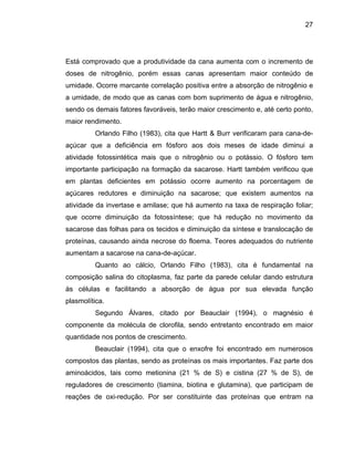 27
Está comprovado que a produtividade da cana aumenta com o incremento de
doses de nitrogênio, porém essas canas apresentam maior conteúdo de
umidade. Ocorre marcante correlação positiva entre a absorção de nitrogênio e
a umidade, de modo que as canas com bom suprimento de água e nitrogênio,
sendo os
nuição da síntese e translocação de
proteínas
alina do citoplasma, faz parte da parede celular dando estrutura
às célula
r Beauclair (1994), o magnésio é
compone
ser constituinte das proteínas que entram na
demais fatores favoráveis, terão maior crescimento e, até certo ponto,
maior rendimento.
Orlando Filho (1983), cita que Hartt & Burr verificaram para cana-de-
açúcar que a deficiência em fósforo aos dois meses de idade diminui a
atividade fotossintética mais que o nitrogênio ou o potássio. O fósforo tem
importante participação na formação da sacarose. Hartt também verificou que
em plantas deficientes em potássio ocorre aumento na porcentagem de
açúcares redutores e diminuição na sacarose; que existem aumentos na
atividade da invertase e amilase; que há aumento na taxa de respiração foliar;
que ocorre diminuição da fotossíntese; que há redução no movimento da
sacarose das folhas para os tecidos e dimi
, causando ainda necrose do floema. Teores adequados do nutriente
aumentam a sacarose na cana-de-açúcar.
Quanto ao cálcio, Orlando Filho (1983), cita é fundamental na
composição s
s e facilitando a absorção de água por sua elevada função
plasmolítica.
Segundo Álvares, citado po
nte da molécula de clorofila, sendo entretanto encontrado em maior
quantidade nos pontos de crescimento.
Beauclair (1994), cita que o enxofre foi encontrado em numerosos
compostos das plantas, sendo as proteínas os mais importantes. Faz parte dos
aminoácidos, tais como metionina (21 % de S) e cistina (27 % de S), de
reguladores de crescimento (tiamina, biotina e glutamina), que participam de
reações de oxi-redução. Por
 