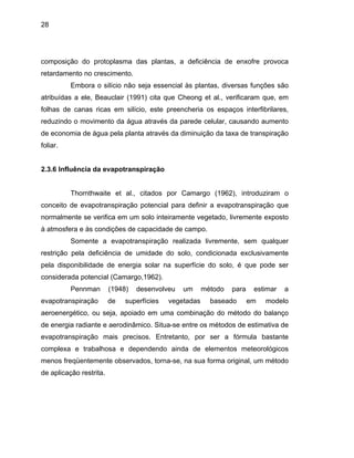 28
composiç
do o movimento da água através da parede celular, causando aumento
de economia de água pela planta através da diminuição da taxa de transpiração
2.3.6 Infl
a evapotranspiração que
normalme
do solo, condicionada exclusivamente
pela disp
sa e dependendo ainda de elementos meteorológicos
menos freqüentemente observados, torna-se, na sua forma original, um método
de aplicação restrita.
ão do protoplasma das plantas, a deficiência de enxofre provoca
retardamento no crescimento.
Embora o silício não seja essencial às plantas, diversas funções são
atribuídas a ele, Beauclair (1991) cita que Cheong et al., verificaram que, em
folhas de canas ricas em silício, este preencheria os espaços interfibrilares,
reduzin
foliar.
uência da evapotranspiração
Thornthwaite et al., citados por Camargo (1962), introduziram o
conceito de evapotranspiração potencial para definir
nte se verifica em um solo inteiramente vegetado, livremente exposto
à atmosfera e às condições de capacidade de campo.
Somente a evapotranspiração realizada livremente, sem qualquer
restrição pela deficiência de umidade
onibilidade de energia solar na superfície do solo, é que pode ser
considerada potencial (Camargo,1962).
Pennman (1948) desenvolveu um método para estimar a
evapotranspiração de superfícies vegetadas baseado em modelo
aeroenergético, ou seja, apoiado em uma combinação do método do balanço
de energia radiante e aerodinâmico. Situa-se entre os métodos de estimativa de
evapotranspiração mais precisos. Entretanto, por ser a fórmula bastante
complexa e trabalho
 