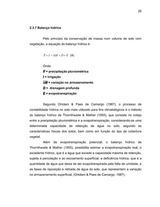 29
2.3.7 Bal
elo princípio da conservação de massa num volume de solo com
vegetação, a equação do ba
anço hídrico
P
lanço hídrico é:
EDM ++∆ (4)IP =+
Onde:
P = precipitação pluviométrica
I = irrigação
∆M = variação no armazenamento
D = drenagem profunda
E = evapotranspiração
Segundo Ortolani & Paes de Camargo (1987), o processo de
contabilidade hídrica no solo mais utilizado para fins climatológicos é o método
do balanço hídrico de Thornthwaite & Mather (1955), que consiste no cotejo
entre a precipitação pluviométrica e a evapotranspiração, considerando-se uma
determinada capacidade de retenção de água no solo, segundo as
caracterís
midade, e
as fases de reposição e retirada de água do solo, que representem a variação
no armazenamento superficial, (Ortolani & Paes de Camargo, 1987).
ticas físicas dos solos, bem como em função do tipo de cobertura
vegetal.
Além da evapotranspiração potencial, o balanço hídrico de
Thornthwaite & Mather (1955), possibilita estimar a evapotranspiração real, o
excedente hídrico, que é a água que excede a capacidade máxima de retenção,
sujeita à percolação e ao escoamento superficial, a deficiência hídrica, que é a
quantidade de água que deixa de ser evapotranspirada pela falta de u
 