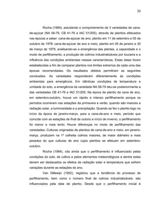 33
Rocha (1984), estudando o comportamento de 3 variedades de cana-
de-açúcar (NA 56-79, CB 41-76 e IAC 51/205), através de plantios efetuados
nas épocas a saber: cana-de-açúcar de ano, plantio em 11 de setembro e 05 de
outubro de 1978; cana-de-açúcar de ano e meio, plantio em 05 de janeiro e 30
de março de 1979; analisando-se a emergência das plantas, a capacidade e o
modo de perfilhamento, a produção de colmos industrializáveis por touceira e a
influência das condições ambientais nessas características. Estas datas foram
estabelecidas a fim de comparar plantios nos limites extremos de cada uma das
épocas recomendadas. Os resultados obtidos permitiram as seguintes
conclusões: As variedades responderam diferentemente às condições
ambientais para emergência. Em idênticas condições de temperatura e
umidade
imavera e verão, quando são maiores a
radiação
meio, em janeiro-
março, p
, são
influenciados pela data de plantio. Desde que o perfilhamento inicial é
do solo, a emergência da variedade NA 56-79 deu-se posteriormente a
das variedades CB 41-76 e IAC 51/205; Na época de plantio da cana de ano,
em setembro-outubro, houve um rápido e intenso perfilhamento porque os
períodos ocorreram nas estações da pr
solar, a luminosidade e a precipitação. Quando se fez o plantio logo no
início da época de janeiro-março, para a cana-de-ano e meio, período que
coincide com as estações de final de outono e início de inverno, o perfilhamento
foi menor e mais lento; Houve diferenças no modo de perfilhamento das
variedades; Culturas originadas de plantios de cana-de-ano e
roduzem na 1º colheita colmos maiores, de maior diâmetro e mais
pesados do que culturas de ano cujos plantios se efetuam em setembro-
outubro.
Rocha (1984), cita ainda que o perfilhamento é influenciado pelas
condições do solo, de cultivo e pelos elementos meteorológicos e dentre estes
devem ser destacados os efeitos da radiação solar e temperatura que sofrem
variações durante as estações do ano.
Van Dillewijn (1952), registrou que a tendência do processo de
perfilhamento, bem como o número final de colmos industrializáveis
 