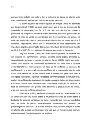 34
grandem
nas tropicais grossas usualmente têm
um siste
lham precoce e profusamente,
porém, o
a vez que em função destas ocorrem
diferentes condições de temperatura e umidade.
ente afetado pelo calor e luz, a influência da época de plantio seria
mais marcante em regiões com maiores variações sazonais.
O plantio sazonal da cana-de-açúcar em Punjab (Índia) foi estudado
por Singh & Singh (1956), os quais observaram que, a fase de emergência da
variedade de cana-de-açúcar Co 312, no caso dos plantios de outono e
primavera, se completava em cerca de seis semanas, enquanto que no caso do
plantio no início do verão era completado em 4 a 5 semanas. As gemas, no
caso do plantio de inverno, permaneceram dormentes por cerca de 6 a 8
semanas. Registraram, ainda, que a temperatura do solo desempenha um
importante papel na germinação das gemas. Uma faixa de temperatura do solo
de 16,8º C a 30,2º C foi considerada ótima para a emergência de gemas.
Segundo Barnes (1964), as ca
ma de perfilhamento simples, descrito como brotos primários a,
secundários b, terciários c e assim por diante. Barber (1919), citado pelo autor,
achou uma espécie de Saccharum spontaneum, na Índia com a fórmula
a+8b+23c+31d+3e, representando um total de 66 perfilhos. A extensão do
perfilhamento e a sobrevivência dos perfilhos até a maturidade são de certa
forma uma medida de caráter varietal, mas, é influenciada pelo clima, solo e
condições nutricionais. Algumas variedades perfi
s perfilhos são tardios em elongação, enquanto outros se desenvolvem
e formam colmos mais facilmente com uma menor produção de perfilhos. A
fase de perfilhamento em grande parte determina a produtividade da cultura,
mas nem todos os perfilhos sobrevivem.
Plana et al. (1987), verificaram interação entre as datas de plantio e
as variedades em seu estudo sobre a influência das datas de plantio sobre a
brotação de algumas variedades de cana, indicando que nem as variedades
nem as datas de plantio separadamente provocaram um aumento na
porcentagem de brotação. Os autores afirmam ainda, que em relação às datas
de plantio, são lógicas as diferenças, um
 