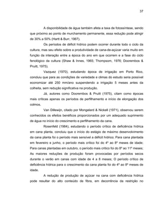 37
A disponibilidade de água também afeta a taxa de fotossíntese, sendo
que próximo ao ponto de murchamento permanente, essa redução pode atingir
de 30% a 50% (Hartt & Burr, 1967).
m e a fase do ciclo
fenológic
.
ia hídrica
em cana
o 11º meses;
As maio
tico de
deficiênci
Os períodos de déficit hídrico podem ocorrer durante todo o ciclo da
cultura, mas seu efeito sobre a produtividade de cana-de-açúcar varia muito em
função da interação entre a época do ano em que ocorre
o da cultura (Shaw & Innes, 1965; Thompsom, 1976; Doorembos &
Pruitt, 1975).
Vazquez (1970), estudando época de irrigação em Porto Rico,
concluiu que para as condições de variedade e climas do estudo seria possível
economizar até 250 mm/ano suspendendo a irrigação 5 meses antes da
colheita, sem redução significativa na produção.
Já, autores como Doorembos & Pruitt (1975), citam como épocas
mais críticas apenas os períodos de perfilhamento e início de elongação dos
colmos
Van Dillewijn, citado por Mongelard & Nickell (1971), observou serem
conhecidos os efeitos benéficos proporcionados por um adequado suprimento
de água no início do crescimento e perfilhamento da cana.
Rosenfeld (1984), estudando o período crítico de deficiênc
planta, concluiu que o início do estágio de máximo desenvolvimento
da cana planta foi o período mais sensível a déficit hídrico; Para cana plantada
em fevereiro e junho, o período mais crítico foi do 4º ao 8º meses de idade;
Para canas plantadas em outubro, o período mais critico foi do 8º a
res reduções de produção foram provocadas por períodos secos
durante o verão em canas com idade de 4 a 8 meses; O período crí
a hídrica para o crescimento da cana planta foi do 4º ao 8º meses de
idade.
A redução de produção de açúcar na cana com deficiência hídrica
pode resultar do alto conteúdo de fibra, em decorrência da restrição no
 