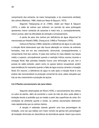 38
comprimento dos entrenós, da maior transpiração, e do crescimento atrofiado
dos colmos (Madrazo, 1968; citado por Naqvi & Qayyum, 1973).
Segundo Tabayoyong et al. (1959), citado por Naqvi & Qayyum
(1973), o caldo de colmos que sofreram um período de seca prolongado
apresentou menor conteúdo de sacarose e maior brix, e, conseqüentemente,
menor pureza, alem da dificuldade de extração e processamento.
perda de peso dos colmos por deficiência de água disponível foi
68) e Thompson (1976).
arlucci & Ramos (1989), testando a deficiência de água no solo após
a indução
uve uma diminuição na pol, brix e
pureza d
de aumentar o custo da mão de obra, pode afetar a
brotação
A
mencionada por Nickell (1968), Chang et al. (19
C
floral observaram que não houve alteração no número de entrenós
formados, mas sim em seu crescimento, diminuindo, conseqüentemente, o
comprimento final dos colmos; O peso dos colmos foi mais afetado nos terços
médio e superior, principalmente quando a restrição hídrica ocorreu durante a
iniciação floral; Nas parcelas tratadas ho
o caldo extraído, assim como no açúcar teórico recuperável, porém
essa tendência foi marcante quando a falta de água ocorreu durante a iniciação
floral; Em resumo, a deficiência de água no solo após a indução floral é uma
pratica não recomendável na produção comercial da cana, pelas reduções que
traz ao seu crescimento e produção de açúcar.
2.4.3 Plantio convencional e de cana inteira
Segundo observações de Wood (1976), o seccionamento dos colmos
no sulco de plantio, além
devido à podridão que se instala a partir das superfícies de corte. Em
condições de ambiente quente e úmido, os colmos seccionados deterioram
mais rapidamente que os colmos inteiros.
A secção é realizada visando garantir uma boa percentagem de
brotação, uma vez que toletes com maior número de gemas tem percentagem
de brotação diminuída em decorrência da dominância apical. Assim que ocorre
 