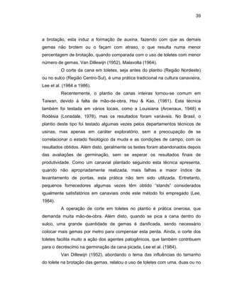 39
a brotação, esta induz a formação de auxina, fazendo com que as demais
gemas não brotem ou o façam com atraso, o que resulta numa menor
percentagem de brotação, quando comparada com o uso de toletes com menor
número de gemas, Van Dillewijn (1952), Malavolta (1964).
O corte da cana em toletes, seja antes do plantio (Região Nordeste)
ou no sulco (Região Centro-Sul), é uma prática tradicional na cultura canavieira,
Lee et al. (1984 e 1986).
Recentemente, o plantio de canas inteiras tornou-se comum em
Taiwan, devido à falta de mão-de-obra, Hsu & Kao, (1981). Esta técnica
também
dos depois
das aval
rte em toletes no plantio é prática onerosa, que
demanda
réscimo na germinação da cana picada, Lee et al. (1984).
foi testada em vários locais, como a Louisiana (Arcenaux, 1948) e
Rodésia (Lonsdale, 1978), mas os resultados foram variáveis. No Brasil, o
plantio deste tipo foi testado algumas vezes pelos departamentos técnicos de
usinas, mas apenas em caráter exploratório, sem a preocupação de se
correlacionar o estado fisiológico da muda e as condições de campo, com os
resultados obtidos. Além disto, geralmente os testes foram abandona
iações de germinação, sem se esperar os resultados finais de
produtividade. Como um canavial plantado seguindo esta técnica apresenta,
quando não apropriadamente realizada, mais falhas e maior índice de
levantamento de pontas, esta prática não tem sido utilizada. Entretanto,
pequenos fornecedores algumas vezes têm obtido “stands” considerados
igualmente satisfatórios em canaviais onde este método foi empregado (Lee,
1984).
A operação de co
muita mão-de-obra. Além disto, quando se pica a cana dentro do
sulco, uma grande quantidade de gemas é danificada, sendo necessário
colocar mais gemas por metro para compensar esta perda. Ainda, o corte dos
toletes facilita muito a ação dos agentes patogênicos, que também contribuem
para o dec
Van Dillewijn (1952), abordando o tema das influências do tamanho
do tolete na brotação das gemas, relatou o uso de toletes com uma, duas ou no
 
