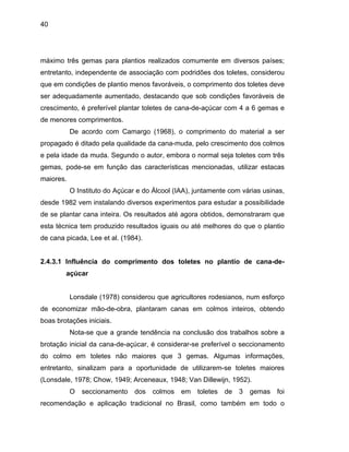 40
máximo três gemas para plantios realizados comumente em diversos países;
entretanto, independente de associação com podridões dos toletes, considerou
que em condições de plantio menos favoráveis, o comprimento dos toletes deve
ser adequadamente aumentado, destacando que sob condições favoráveis de
de menores comprimentos.
e acordo com Camargo (1968), o comprimento do material a ser
propagad
ção das características mencionadas, utilizar estacas
maiores.
o plantio
de cana p
to, sinalizam para a oportunidade de utilizarem-se toletes maiores
(Lonsdale
crescimento, é preferível plantar toletes de cana-de-açúcar com 4 a 6 gemas e
D
o é ditado pela qualidade da cana-muda, pelo crescimento dos colmos
e pela idade da muda. Segundo o autor, embora o normal seja toletes com três
gemas, pode-se em fun
O Instituto do Açúcar e do Álcool (IAA), juntamente com várias usinas,
desde 1982 vem instalando diversos experimentos para estudar a possibilidade
de se plantar cana inteira. Os resultados até agora obtidos, demonstraram que
esta técnica tem produzido resultados iguais ou até melhores do que
icada, Lee et al. (1984).
2.4.3.1 Influência do comprimento dos toletes no plantio de cana-de-
açúcar
Lonsdale (1978) considerou que agricultores rodesianos, num esforço
de economizar mão-de-obra, plantaram canas em colmos inteiros, obtendo
boas brotações iniciais.
Nota-se que a grande tendência na conclusão dos trabalhos sobre a
brotação inicial da cana-de-açúcar, é considerar-se preferível o seccionamento
do colmo em toletes não maiores que 3 gemas. Algumas informações,
entretan
, 1978; Chow, 1949; Arceneaux, 1948; Van Dillewijn, 1952).
O seccionamento dos colmos em toletes de 3 gemas foi
recomendação e aplicação tradicional no Brasil, como também em todo o
 