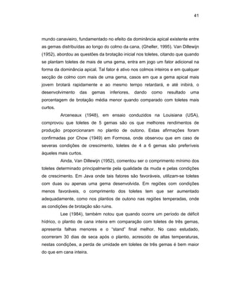 41
mundo canavieiro, fundamentado no efeito da dominância apical existente entre
as gemas distribuídas ao longo do colmo da cana, (Gheller, 1995). Van Dillewijn
(1952), abordou as questões da brotação inicial nos toletes, citando que quando
se planta
ana inteira.
m toletes de mais de uma gema, entra em jogo um fator adicional na
forma da dominância apical. Tal fator é ativo nos colmos inteiros e em qualquer
secção de colmo com mais de uma gema, casos em que a gema apical mais
jovem brotará rapidamente e ao mesmo tempo retardará, e até inibirá, o
desenvolvimento das gemas inferiores, dando como resultado uma
porcentagem de brotação média menor quando comparado com toletes mais
curtos.
Arceneaux (1948), em ensaio conduzidos na Louisiana (USA),
comprovou que toletes de 5 gemas são os que melhores rendimentos de
produção proporcionaram no plantio de outono. Estas afirmações foram
confirmadas por Chow (1949) em Formosa, onde observou que em caso de
severas condições de crescimento, toletes de 4 a 6 gemas são preferíveis
àqueles mais curtos.
Ainda, Van Dillewijn (1952), comentou ser o comprimento mínimo dos
toletes determinado principalmente pela qualidade da muda e pelas condições
de crescimento. Em Java onde tais fatores são favoráveis, utilizam-se toletes
com duas ou apenas uma gema desenvolvida. Em regiões com condições
menos favoráveis, o comprimento dos toletes tem que ser aumentado
adequadamente, como nos plantios de outono nas regiões temperadas, onde
as condições de brotação são ruins.
Lee (1984), também notou que quando ocorre um período de déficit
hídrico, o plantio de cana inteira em comparação com toletes de três gemas,
apresenta falhas menores e o “stand” final melhor. No caso estudado,
ocorreram 30 dias de seca após o plantio, acrescido de altas temperaturas,
nestas condições, a perda de umidade em toletes de três gemas é bem maior
do que em c
 