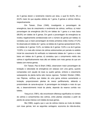43
de 3 gemas deram o rendimento máximo por área, o qual foi 45,0%, 6% e
22,0% maior do que aqueles obtidos de 1 gema, 6 gemas e colmos inteiros,
respectivamente.
Em Taiwan, Chow (1949), investigando a porcentagem de
emergência, taxa de crescimento e rendimento de colmos, verificou: a) maior
porcentagem de emergência (84,1%) em toletes de 1 gema e a mais baixa
(66,6%) em toletes de 6 gemas. Em geral a porcentagem de emergência se
revelou negativamente correlacionada com o número de gemas por toletes; b)
constatou que a maior porcentagem de brotos primários (mãe) mortos (17,2%)
foi observada em toletes de 1 gema; os toletes de 2 gemas apresentaram 8,4%,
os toletes de 3 gemas 13,4%, os toletes de 4 gemas 13,9% e os de 6 gemas
13,55%; c) o mais alto número de colmos sobreviventes por parcela no estádio
inicial de
mais gemas do que em
toletes co
ção e mais do que
ela, o de
crescimento foi verificado no tratamento toletes de 1 gema e o mais
baixo em toletes de 6 gemas; d) constatou que o comprimento médio dos
colmos é significativamente mais alto em toletes com
m menos gemas.
Em Taiwan, Pao & Shiah (1962), observaram maior porcentagem de
brotação e velocidade de emergência em estacas com uma gema, quando
comparadas com aquela de duas ou quatro gemas, embora o crescimento
subseqüente da planta tenha sido menos vigoroso. Também Worden (1962),
nas Filipinas, verificou que toletes de uma gema embora aumentando a
brotação, proporcionaram plantas de menor perfilhamento, afetando a
produtividade de cana-de-açúcar. A percentagem de brota
senvolvimento inicial da planta, depende da reserva contida nos
toletes.
Yang et al. (1981), não encontraram diferença significativa no número
de colmos e comprimentos dos colmos, entre plantas crescidas a partir de
plantio de canas inteiras e em toletes de duas gemas.
Ma (1980), sugeriu que o uso de colmos inteiros ao invés de toletes
com duas gemas, tem as seguintes vantagens: economia de mão-de-obra;
 