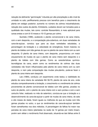 44
redução da deficiente “germinação” induzida por alta precipitação e alto nível de
umidade no solo; perfilhamento precoce com benefício para o crescimento da
planta em estágio posterior; aumento no número de colmos industrializáveis;
redução dos custos de plantio. Entretanto, cuidados devem ser tomados para a
qualidade das mudas, tais como: controle fitossanitário; é mais aplicável para
canas ere
imento da cana-de-açúcar a partir de mudas de cana inteira, de sete
a oito me
rendimento final observado, situando-se tais falhas entre 8
tas e com 8-10 meses e 10-12 gemas por colmo.
Quintela (1996), avaliando o plantio convencional e de cana inteira,
com e sem desponte, e a compactação pós-cobertura, em duas variedades de
cana-de-açúcar, concluiu que para as duas variedades estudadas, a
percentagem de brotação e a velocidade de emergência, foram maiores no
plantio de toletes com três gemas do que no plantio de cana inteira com ou sem
desponte; O plantio de cana inteira, com desponte, proporcionou um maior
arqueamento de mudas do que o plantio de cana inteira sem desponte e o
plantio de toletes com três gemas; Como as características químico-
tecnológicas da cana, assim como os rendimentos de colmos das duas
variedades não foram influenciados pelo plantio de cana inteira com ou sem
desponte, e nem pela compactação das mudas pós-plantio, pode-se fazer o
plantio de cana inteira sem desponte.
Lee (1984), conduziu um experimento onde testou a viabilidade do
plantio de cana inteira da variedade NA 56-79, plantio de cana de ano, onde
estudou comparativamente a brotação, o crescimento e o rendimento de colmos
provenientes de plantio convencional de toletes com três gemas, picadas no
sulco de plantio, com o plantio de cana inteira com e sem pontas e com e sem
cartucho foliar, realizado no mês de setembro; concluiu-se que a brotação e o
desenvolv
ses de idade, foram iguais ou melhores do que as mudas com três
gemas picadas no sulco, e que os rendimentos de cana-de-açúcar também
foram semelhantes nos dois métodos. A percentagem de falhas foi maior nas
parcelas de cana inteira (plantadas na razão de 12 gemas por metro linear),
porém sem afetar o
 