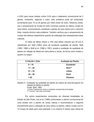 45
a 9,6% para canas inteiras contra 3,4% para o tratamento convencional de 3
gemas, e
aumentan a,
que o arq as de
cana inte rtucho
foliar, vis ento de
mudas nã atos
culturais.
classificado por Stolf (1983) como de excelente qualidade de plantio. Stolf
(1983; 1986 alidade do
plantio em relação às falhas em cana planta e socas, da forma como mostra o
quadro 3,
ntretanto, segundo o autor, este problema pode ser amenizado
do para 15 ou 20 gemas por metro linear de sulco. Observou aind
ueamento de mudas foi mais numeroso quando se utilizou mud
ira, recomendando, entretanto o plantio de cana inteira com o ca
ando diminuir este problema. Também verificou que o arqueam
o oferece impedimento quando da realização dos subseqüentes tr
O índice de falhas inferior a 10% (das falhas maiores que 50 cm) é
) e Stolf et al. (1986 e 1991), propôs a avaliação da qu
a seguir:
% FALHA > 0,5m Avaliação do Plantio
0 – 10 Excelente*
11 – 20 Bom**
21 – 35 médio
36 – 50 Ruim
> 50 Péssimo
Quadro 3 - Avaliação da qualidade do plantio da cultura da cana-de-açúcar em
relação às falhas no plantio
Fonte: Stolf, 1983
(*) Para 15 gemas por metro e condições excepcionais de brotação
(**) normal – tipo mais encontrado
Em outros experimentos conduzidos em diversas localidades do
Estado de São Paulo, Lee et al. (1986) confrontaram o plantio convencional de
cana picada com o plantio de canas inteiras e recomendaram o seguinte
procedimento para a utilização da cana inteira no plantio: utilizar mudas com 8-
10 meses de idade para cana plantada, e no máximo 9 meses caso utilizar-se
 