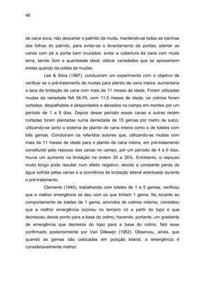 46
de cana soca; não descartar o palmito da muda, mantendo-se todas as bainhas
das folhas do palmito, para evitar-se o levantamento de pontas; plantar as
canas com pé e ponta bem cruzados; evitar a cobertura da cana com muita
terra, sendo 5cm a quantidade ideal; utilizar variedades que se apresentem
eretas quando da coleta de mudas.
Lee & Silva (1987), conduziram um experimento com o objetivo de
verificar se o pré-tratamento de mudas para plantio de cana inteira, aumentaria
a taxa de
s canas no campo, por um período de 4 a 6 dias,
houve um
a partir do topo e que
decresce
olocadas em posição lateral, a emergência é
considera
brotação de cana com mais de 11 meses de idade. Foram utilizadas
mudas da variedade NA 56-79, com 11,5 meses de idade, os colmos foram
cortados, despalhados e despontados e deixados no campo em montes por um
período de 1 a 9 dias. Depois desse período essas canas e outras recém
cortadas foram plantadas numa densidade de 15 gemas por metro de sulco,
utilizando-se tanto o sistema de plantio de cana inteira como o de toletes com
três gemas. Concluíram os referidos autores que, utilizando-se mudas com
mais de 11 meses de idade para o plantio de cana inteira, em pré-tratamento
constituído pelo repouso da
aumento na brotação na ordem 30 a 35%. Entretanto, o repouso
muito longo pode resultar num efeito negativo, devido a constante perda de
água sofrida pelas canas e a ocorrência de brotação lateral acentuada durante
o pré-tratamento.
Clements (1940), trabalhando com toletes de 1 e 5 gemas, verificou
que a melhor emergência se deu com os que tinham 1 gema. No tocante ao
comportamento de toletes de 1 gema, advindos de colmos inteiros, constatou
que a melhor emergência ocorreu no terceiro nó
u desse ponto para a base do colmo, havendo, portanto, um gradiente
de emergência que decresce do topo para a base do colmo, fato esse
confirmado posteriormente por Van Dillewijn (1952). Observou, ainda, que
quando as gemas são c
velmente melhor.
 
