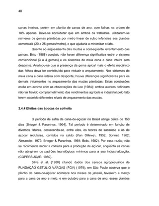 48
canas inteiras, porém em plantio de canas de ano, com falhas na ordem de
em ambos os trabalhos, utilizaram-se
números de gemas plantadas por metro linear de sulco inferiores aos plantios
comercia
rqueamento das mudas plantadas. Estas conclusões
estão em
, Bonnet, 1962;
Alexande
10% apenas. Deve-se considerar que
is (20 a 25 gemas/metro), o que ajudaria a minimizar o fato.
Quanto ao arqueamento das mudas e conseqüente levantamento das
pontas, Brito (1988) concluiu não haver diferença significativa entre o sistema
convencional (3 a 4 gemas) e os sistemas de meia cana e cana inteira sem
desponte. Analisou-se que a presença da gema apical mais o efeito mecânico
das folhas deva ter contribuído para reduzir o arqueamento. Nos sistemas de
meia cana e cana inteira com desponte, houve diferenças significativas para os
demais tratamentos no a
acordo com as observações de Lee (1984); ambos autores definiram
não ter havido comprometimento dos rendimentos agrícola e industrial pelo fato
terem ocorrido diferentes níveis de arqueamento das mudas.
2.4.4 Efeitos das épocas de colheita
O período de safra da cana-de-açúcar no Brasil atinge cerca de 150
dias (Brieger & Paranhos, 1964). Tal período é determinado em função de
diversos fatores, destacando-se, entre eles, os teores de sacarose e os de
açúcar redutores, contidos no caldo (Van Dillewjn, 1952
r, 1973; Brieger & Paranhos, 1964; Brás, 1982). Por essa razão, não
se recomenda iniciar a colheita para a produção de açúcar, enquanto as canas
não atingirem os padrões tecnológicos mínimos para a sua industrialização,
(COPERSUCAR, 1980).
Silva et al. (1986) citando dados dos censos agropecuários da
FUNDAÇÃO GETÚLIO VARGAS (FGV) (1979), em São Paulo observa que o
plantio de cana-de-açúcar acontece nos meses de janeiro, fevereiro e março
para a cana de ano e meio, e em outubro para a cana de ano; esses plantios
 