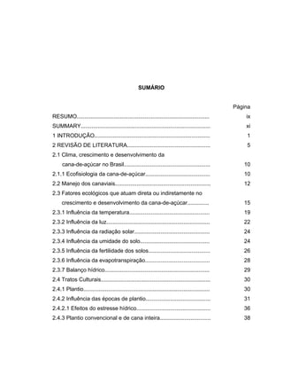 SUMÁRIO
Página
RESUMO...................................................................................... ix
SUMMARY.................................................................................... xi
1 INTRODUÇÃO........................................................................... 1
2 REVISÃO DE LITERATURA...................................................... 5
2.1 Clima, crescimento e desenvolvimento da
cana-de-açúcar no Brasil........................................................ 10
2.1.1 Ecofisiologia da cana-de-açúcar.......................................... 10
2.2 Manejo dos canaviais.............................................................. 12
2.3 Fatores ecológicos que atuam direta ou indiretamente no
crescimento e desenvolvimento da cana-de-açúcar.............. 15
2.3.1 Influência da temperatura.................................................... 19
2.3.2 Influência da luz................................................................... 22
2.3.3 Influência da radiação solar................................................. 24
2.3.4 Influência da umidade do solo............................................. 24
2.3.5 Influência da fertilidade dos solos........................................ 26
2.3.6 Influência da evapotranspiração.......................................... 28
2.3.7 Balanço hídrico.................................................................... 29
2.4 Tratos Culturais....................................................................... 30
2.4.1 Plantio.................................................................................. 30
2.4.2 Influência das épocas de plantio.......................................... 31
2.4.2.1 Efeitos do estresse hídrico................................................ 36
2.4.3 Plantio convencional e de cana inteira................................. 38
 