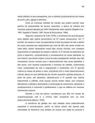 49
serão colhidos no ano subseqüente, com a colheita concentrando-se nos meses
de junho, julho, agosto e setembro.
Entre as inúmeras medidas de manejo que podem permitir reais
ganhos de produtividade da lavoura canavieira, a época de colheita tem
merecido especial atenção por influir diretamente neste aspecto (Segalla et al.,
1981; Segalla & Tokeshi, 1981; Nunes & Schouchana, 1984).
Segundo o esquema de Tuler (1979), o rendimento da cana-de-açúcar
seria afetado pelo regime pluviométrico de 27 meses consecutivos. Um 1º
período, de outubro a maio, correspondendo à fase de preparo do solo e plantio
de novos
paro e plantio. O 2º período se estenderia de
junho a d
do fenômeno mas também de acordo com idade do canavial e
canaviais que responderiam por mais de 30% das canas moídas em
cada safra; seriam necessárias nessa fase chuvas normais, com excessos
prejudicando as operações de pre
ezembro, compreendendo o processamento de canas plantadas no
ano anterior, que dariam origem à soca da safra subseqüente; também aqui são
necessárias chuvas normais para o desenvolvimento das canas plantadas e
das socas, com excesso prejudicando o processo de colheita, ocasionando
maior compactação do solo e prejudicando o rendimento. Um 3º período
cobriria os meses de janeiro a maio, coincidindo com o maior desenvolvimento
cultural, época em que deficiências de chuvas causariam grandes prejuízos. A
partir de junho, até dezembro, estender-se-ia o 4º período que cobriria
basicamente a colheita, onde poucas chuvas seriam ideais, com excessos
dificultando a colheita e estimulando a continuação do crescimento, atrasando o
amadurecimento e induzindo o perfilhamento, o que se refletiria em menores
rendimentos culturais.
Durante o ciclo da cultura, considera-se que 850 mm anuais de
evapotranspiração real é o mínimo valor compatível com um bom
desenvolvimento (Bacchi, 1978).
A ocorrência de geadas tem sido relatada como potencialmente
prejudicial à cana-de-açúcar, porém os danos variam não apenas pela
intensidade
 