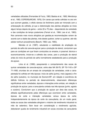 50
variedade
junho), meio (agosto) e fim
de safra
sto
e outubr
s utilizadas (Fernandes & Furco, 1983; Bastos et al., 1983; Mendonça
et al., 1983; COPERSURCAR, 1976). Em canas que serão colhidas no ano em
que ocorram geadas, o efeito danoso do fenômeno pode ser minorado com a
antecipação da colheita, já que a deterioração das plantas atingidas se inicia
algum tempo depois da gema – entre 20 e 75 dias – dependendo da variedade
e das condições de tempo posteriores (Ferrari et al., 1984; Lee et al., 1983).
Nos canaviais mais novos atingidos por geadas,as recomendações variam de
acordo com a idade das plantas, indo desde quebrar, cortar ou queimar, até não
adotar nenhum procedimento (Bacchi, 1982; Lee, 1983).
Mendes et al. (1987), estudando a viabilidade de ampliação do
período de safra da cana-de-açúcar para a produção de etanol, concluíram que
para as condições em que foram conduzidos os ensaios, é possível, técnica e
economicamente, iniciar-se a colheita das canas, para a produção de etanol
antes do inicio do período de safra normalmente estabelecido para a produção
de açúcar.
Lima et al. (1990), pesquisando o comportamento das socas de
quinze variedades de cana-de-açúcar, entre elas NA 56-79, SP 70-1143 e SP
71-1406, oriundas de um ensaio de competição de variedades, onde a cana-
plantada foi colhida em três épocas: inicio de safra (
(outubro), no município de Dumont-SP, em relação à ocorrência de
déficits hídricos no período de desenvolvimento, observaram diferenças
significativas entre variedades, épocas e interações entre ambas, em relação à
produção de açúcar; para a cana-planta cortada nas três épocas (junho, ago
o). Concluíram que a produção de açúcar por área das socas, foi
afetada significativamente pelas diferenças que ocorreram entre variedades,
épocas de corte e interação variedades versus época de corte;
Independentemente da época de corte da cana-planta, de um modo geral,
todas as socas das variedades atingiram o máximo de rendimento industrial no
mês de setembro; Sem levar em consideração o rendimento agrícola,
detectaram queda de rendimento industrial em socas oriundas da cana-planta
 
