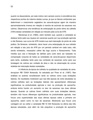 52
quanto na descendente, por este motivo nem sempre ocorre à coincidência dos
respectivos pontos de máxima destas curvas, já que os fatores ambientais que
determina
destas variedades.
ltimas épocas sobre a primeira em
açúcar/ha, assim como no teor de sacarose. Mostrando que houve uma
vantagem em se colher a variedade RB 72 454 florescida na última das três
épocas estudadas, pois além de não prejudicar a produção de açúcar/ha
m o crescimento vegetativo da cana-de-açúcar agem de maneira
aproximadamente inversa em relação à marcha de acúmulo de sacarose nos
colmos. Observa-se uma tendência de antecipação do ponto ótimo de colheita
(TAH) destas variedades em relação ao indicado pela curva de ATR.
Mendonça et al. (1984), citam também que, quando a variedade se
destaca tanto pela sua riqueza em sacarose quanto por sua produção agrícola
e não floresce, sua curva de ATR mostra sua real maturação do ponto de vista
prático. Se florescer, entretanto, deve haver uma antecipação de sua colheita
em relação a seu pico de ATR por um período variável em cada caso, não
sendo entretanto, necessário colher tão logo ocorra o florescimento. Toda
medida que vise à liberação de talhões para corte deve ser baseada na
comparação conjunta de todas as variedades de cana-de-açúcar disponíveis
para tanto, avaliadas tanto para seu conteúdo de sacarose como para sua
tonelagem de colmos por unidade de área e não na observação de curvas
isoladas de maturação
A influência da época de colheita na qualidade da variedade de cana-
de-açúcar RB 72454 florescida, foi estudada por Pires et al. (1987). Nas
análises os autores consideraram tanto os colmos como suas brotações
laterais. Os resultados mostraram que nas três épocas de corte estudadas os
colmos colhidos sem as brotações laterais não apresentaram diferenças
significativas na produtividade agrícola e nem na produção de açúcar/ha,
embora tenha havido um aumento no teor de sacarose nas duas últimas
épocas. Quando os colmos foram colhidos com suas brotações laterais,
também não houve diferenças significativas na produtividade agrícola, mas
houve uma superioridade das duas ú
 
