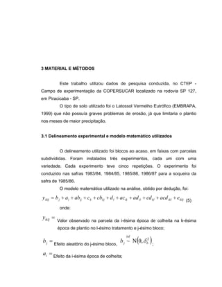 3 MATERIAL E MÉTODOS
li u dados de pesquisa conduzida, no CTEP -
Campo de experimentação da COPERSUCAR localizado na rodovia SP 127,
em Piracicaba - SP.
ado foi o Latossol Vermelho Eutrófico (EMBRAPA,
1999) que não possuía graves problemas de erosão, já que limitaria o plantio
nos me
O
subdivididas. Foram instalados três experimentos, cada um com uma
v xperimento teve cinco repetições. O experimento foi
conduzid 986/87 para a soqueira da
safra de 1985/86.
tico utilizado na análise, obtido por dedução, foi:
Este trabalho uti zo
O tipo de solo utiliz
ses de maior precipitação.
3.1 Delineamento experimental e modelo matemático utilizados
delineamento utilizado foi blocos ao acaso, em faixas com parcelas
ariedade. Cada e
o nas safras 1983/84, 1984/85, 1985/86, 1
O modelo matemá
ikljiklkliliklkjkijijiklj eacdcdadacdcbcababy ++++++++++= (5)
Valor observado na parcela da i-ésima época de colheita na k-ésima
época de plantio no l-ésimo tratamento e j-ésimo bloco;
Efeito aleatório do j-ésimo bloco,
onde:
=ikljy
=jb ( )2
,0~ b
iid
jb δΝ ;
Efeito da i-ésima época de colheita;ia =
 