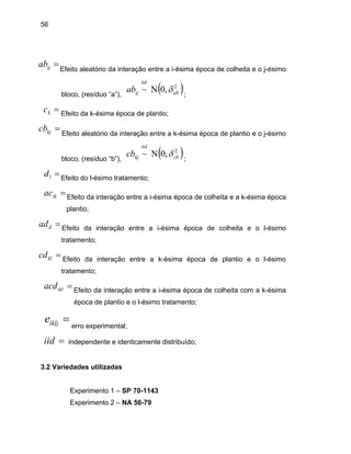 56
=ijab Efeito aleatório da interação entre a i-ésima época de colheita e o j-ésimo
bloco, (resíduo “a”),
( )2
,0~ ab
iid
ijab δΝ ;
Efeito da k-ésima época de plantio;
Efeito aleatório da interação entre a k-ésima época de plantio e o j-ésimo
bloco, (resíduo “b”),
=kc
=kjcb
( )2
,0~ cb
iid
kjcb δΝ ;
Efeito do l-ésimo tratamento;
Efeito da interação entre a i-ésima época de colheita e a k-ésima época
Efeito da interação entre a i-ésima época de colheita e o l-ésimo
tra
cd entre a k-ésima época de plantio e o l-ésimo
tratamento;
;
3.2 Varie
Experimento 1 – SP 70-1143
=ld
=ikac
plantio;
=ilad
tamento;
=kl Efeito da interação
=iklacd Efeito da interação entre a i-ésima época de colheita com a k-ésima
época de plantio e o l-ésimo tratamento;
=iklje
erro experimental;
=iid independente e identicamente distribuído
dades utilizadas
NA 56-79Experimento 2 –
 