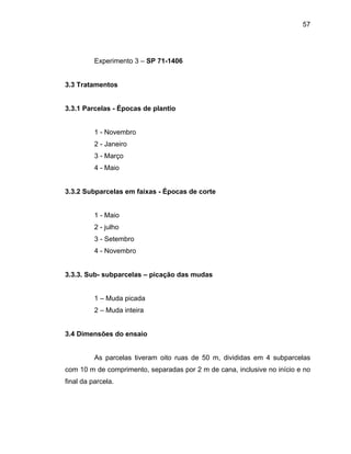 57
Experimento 3 – SP 71-1406
3.3 Trata
- Janeiro
arcelas em faixas - Épocas de corte
io
- julho
4 - Novembro
s parcelas tiveram oito ruas de 50 m, divididas em 4 subparcelas
com 10 m de comprimento, separadas por 2 m de cana, inclusive no início e no
final da parcela.
mentos
3.3.1 Parcelas - Épocas de plantio
1 - Novembro
2
3 - Março
4 - Maio
3.3.2 Subp
1 - Ma
2
3 - Setembro
3.3.3. Sub- subparcelas – picação das mudas
1 – Muda picada
2 – Muda inteira
3.4 Dimensões do ensaio
A
 