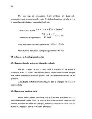58
Por sua vez, as subparcelas foram divididas em duas sub-
subparcelas, cada uma com quatro ruas. Em toda extensão da parcela, a 1a
e
8a
linhas foram bordaduras nas avaliações finais.
Tamanho da parcela:
Tamanho de 1 experimento:
2
56050418 mmmm =×× ,
ha121
00010
54560
,
.
=
××
Área do conjunto de três experimentos: haha 3633121 ,, =×
Obs.: número de ruas de 50 m por experimento: 160 ruas
o de plantio, com uma densidade mínima de 12
gemas/m.
comendada.
3.5.2 Épocas de plantio e corte
mínimo 12 meses de ciclo e no máximo 24 meses.
3.5 Instalação e demais procedimentos
3.5.1 Preparo do solo, sulcação, adubação e plantio
Foi feito preparo de solo convencional. A sulcação só foi realizada
momentos antes do plantio. Na distribuição das mudas colocaram-se sempre
dois colmos corridos no sulc
A adubação foi feita normalmente junto com a sulcação, na dosagem
re
O ano safra inicia-se no mês de maio e finaliza-se no mês de abril do
ano subseqüente, dessa forma os plantios realizaram-se numa safra e foram
colhidos após um ano safra em formação, buscando caracterizar canas com no
 