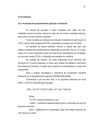 61
3.6 Avaliações
3.6.1 Avaliação de produtividades agrícola e industrial
em avaliadas são: efeito do ano,
variedade, época de plantio, época de corte, tipo de muda e repetição (blocos),
para cada uma das variáveis av
aliada individualmente por subparcela sendo três ruas de 10 m para
cada uma. Foram calculados então os r
a e estimativa
de rendimento industrial. A massa das amostras foi acrescentada à massa das
subparcelas.
Para a análise tecnológica e estimativa de rendimento industrial
utilizaram-se os procedimentos segundo CONSECANA (2002).
Conhecidos a pol da cana (PC) e os açúcares redutores da cana
(ARC), o ATR foi calculado pela equação:
endimentos equivalentes em toneladas
de cana por hectare (TCH), e utilizadas nas análises de variância.
Na ocasião da colheita, em cada subparcela foram retiradas três
amostras de 10 canas seguidas no sulco, para análise tecnológic
aliadas.
Foram medidas as variáveis de produção: toneladas de colmos por ha
(TCH), açúcar total recuperável (ATR), e toneladas de açúcar por ha (TAH).
As parcelas ao serem cortadas, tiveram a massa das seis ruas
centrais av
Onde:
10 * PC = pol por tonelada de cana
1,0526 = coeficiente estequiométrico para a conversão de pol em
açúcares redutores
0,88 = coeficiente de recuperação, para uma perda industrial de
12% (doze por cento)
88,0**1088,0*0526,1**10 ARCPCATR += (6)
As causas de variação a ser
 