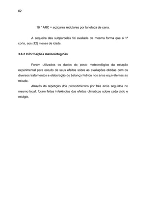 62
A soqueira das subparcelas foi avaliada da mesma forma que o 1º
corte, aos (12) meses de idade.
3.6.2 Informações meteorológicas
Foram utilizados os dados do posto meteorológico da estação
experimental para estudo de seus efeitos sobre as avaliações obtidas com os
diversos tratamentos e elaboração do balanço hídrico nos anos equivalentes ao
estudo.
Através da repetição dos procedimentos por três anos seguidos no
mesmo local, foram feitas inferências dos efeitos climáticos sobre cada ciclo e
estágio.
10 * ARC = açúcares redutores por tonelada de cana.
 
