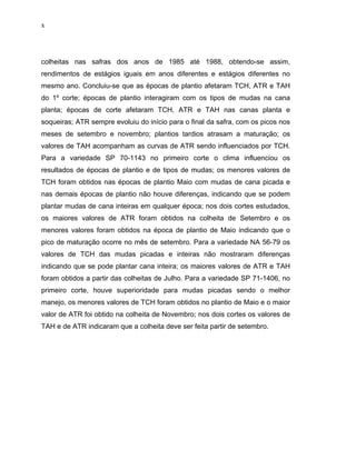 x
colheitas nas safras dos anos de 1985 até 1988, obtendo-se assim,
rendimentos de estágios iguais em anos diferentes e estágios diferentes no
mesmo ano. Concluiu-se que as épocas de plantio afetaram TCH, ATR e TAH
do 1º corte; épocas de plantio interagiram com os tipos de mudas na cana
planta; épocas de corte afetaram TCH, ATR e TAH nas canas planta e
soqueiras; ATR sempre evoluiu do início para o final da safra, com os picos nos
meses de setembro e novembro; plantios tardios atrasam a maturação; os
valores de TAH acompanham as curvas de ATR sendo influenciados por TCH.
Para a variedade SP 70-1143 no primeiro corte o clima influenciou os
resultados de épocas de plantio e de tipos de mudas; os menores valores de
TCH foram obtidos nas épocas de plantio Maio com mudas de cana picada e
nas demais épocas de plantio não houve diferenças, indicando que se podem
plantar mudas de cana inteiras em qualquer época; nos dois cortes estudados,
os maiores valores de ATR foram obtidos na colheita de Setembro e os
menores valores foram obtidos na época de plantio de Maio indicando que o
pico de maturação ocorre no mês de setembro. Para a variedade NA 56-79 os
valores de TCH das mudas picadas e inteiras não mostraram diferenças
indicando que se pode plantar cana inteira; os maiores valores de ATR e TAH
foram obtidos a partir das colheitas de Julho. Para a variedade SP 71-1406, no
primeiro corte, houve superioridade para mudas picadas sendo o melhor
manejo, os menores valores de TCH foram obtidos no plantio de Maio e o maior
valor de ATR foi obtido na colheita de Novembro; nos dois cortes os valores de
TAH e de ATR indicaram que a colheita deve ser feita partir de setembro.
 