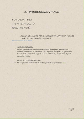 14 de 15
14
3.- PROCESSOS VITALS
FOTOSINTESI
TRANSPIRACIÓ
RESPIRACIÓ
- AUDIOVISUAL PER FER LA SEGÜENT ACTIVITAT, NOMÉS
CAL ELS 30 PRIMERS MINUTS.
REDES El secreto de los árboles
ACTIVITAT GRUPAL:
 Després d'haver mirat l'audiovisual a classe es faran grups diferents que
cercaran informació i plasmaran els següents conceptes: la fotosíntesi,
transpiració i respiració vegetal en una cartolina o presentació digital i
s'exposarà a classe.
ACTIVITAT COL·LABORATIVA:
 Fer un glossari a l’aula virtual amb les paraules senyalades en verd.
 