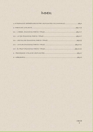 2 de 15
2
ÍNDEX:
1.-INTRODUCCIÓ (DIFERÈNCIES ENTRE LES PLANTES I ELS ANIMALS)..................................pàg.3
2.- PARTS DE LA PLANTA.................................................................................................................pàg.4-13
2.1. - L’ARREL (FUNCIONS, PARTS I TIPUS).................................................................................pàg.4-5
2.2. - LA TIJA (FUNCIONS, PARTS I TIPUS)....................................................................................pàg.6-7
2.3. - LES FULLES (FUNCIONS, PARTS I TIPUS)...........................................................................pàg.8-9
2.4. - LA FLOR (FUNCIONS, PARTS I TIPUS)..............................................................................pàg.10-11
2.5. - EL FRUIT (FUNCIONS, PARTS I TIPUS).............................................................................pàg.12-13
3. - PROCESSOS VITALS DE LES PLANTES....................................................................................pàg.14
4.- WEBGRAFIA.......................................................................................................................................pàg.15
 