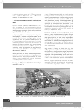 Melhoramento molecular da cana-de-açúcar CTC para eficiência fisiológica

to todos os resultados indicam que o CTC está no caminho
certo e contribuirá efetivamente para o melhoramento
molecular da cana-de-açúcar no Brasil.

2.	O Melhoramento Molecular da Cana-de-açúcar
no CTC
Houve um momento na história do Brasil em que a crescente participação do país no mercado internacional
de açúcar demandou cada vez mais especialização e
aperfeiçoamento em todos os elos da cadeia do Sistema
Agroindustrial da Cana-de-açúcar.
A Copersucar, à época a maior cooperativa de produtores de Açúcar e Álcool do Brasil decidiu investir em um
centro de desenvolvimento tecnológico que se tornaria
referência no setor. Era o ano de 1969 e um grupo de
profissionais especializados começou a ser formado e
contratado para iniciar as atividades do novo centro de
pesquisas que alguns anos depois seria transferido para
uma fazenda localizada a cerca de 20 km do centro de
Piracicaba, cidade que é sinônimo de cana-de-açúcar,
desde a década de 1960. Estava criado o CTC, o Centro
de Tecnologia Copersucar.
Depois de 35 anos de intensa contribuição para o aumento de produtividade da cooperativa, a Copersucar
decide oferecer os serviços desta instituição, de forma
aberta, a todos os empresários do setor, que valorizassem
o trabalho científico sendo executado.
Daí surge, em 2004, o novo CTC, o Centro de Tecnologia
Canavieira (Figura 1).

O novo CTC, que até o momento de sua criação fornecia
tecnologia somente às usinas da Copersucar, nestes cinco
anos de existência autônoma, expandiu suas atividades,
antes fortemente baseadas no estado de São Paulo,
para uma atuação nacional, e cresceu seu número de
associadas, contando atualmente com 143 usinas e 17
associações de fornecedores, que representam 12 mil
plantadores de cana. Mais importante é que o volume
da cana destes associadas representa cerca de 60% de
todo o cultivo desta cultura no Brasil (CTC, Relatório de
Realizações 2005-2010, 2010).
Inicialmente focalizado no estado de São Paulo, atualmente o CTC está presente em toda a fronteira agrícola
da cana-de-açúcar, atuando nos estados do Paraná, São
Paulo, Mato Grosso do Sul, Mato Grosso, Minas Gerais,
Goiás, Espírito Santo, Alagoas e Pernambuco. Nos últimos
cinco anos o CTC promoveu uma forte descentralização
de seu programa com a criação de 13 pólos regionais
que selecionam e proliferam clones promissores para
todos os associadas.
Deste modo, o CTC partiu de poucos pólos para uma
configuração de ter um pólo por associado, permitindo a
participação e a colaboração das equipes técnicas dos
associadas no desenvolvimento e avaliação das novas
variedades. Esse trabalho permite que as novas variedades de cana tenham um perfil mais adaptado para
o clima e o solo aonde serão utilizadas comercialmente.
Uma das grandes vantagens do programa de melhoramento do CTC reside no seu banco de germoplasma,
com mais de cinco mil genótipos distintos é o maior e mais

Figura 1. Vista aérea do CTC – Centro de Tecnologia Canavieira, localizado em Piracicaba, SP.
104
Tópicos em Ecofisiologia da Cana de Açúcar

_projeto1.indb 104

13/10/10 10:23

 