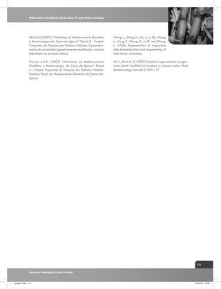 Melhoramento molecular da cana-de-açúcar CTC para eficiência fisiológica

Ulian E.C. (2007) “Workshop de Melhoramento Genético
e Biotecnologia da Cana-de-Açúcar” Painel 8 - Projeto
Programa de Pesquisa em Políticas Públicas. Desenvolvimento de variedades geneticamente modificadas visando
tolerância ao estresse hídrico.

Weng, L., Deng, H., Xu, J., Li, Q., Wang,
L., Jiang, Z., Zhang, H., Li, Q. and Zhang,
L. (2006) Regeneration of sugarcane
elite breeding lines and engineering of
stem borer resistance.

Garcia A.A.F.. (2007) “Workshop de Melhoramento
Genético e Biotecnologia da Cana-de-Açúcar” Painel
5 - Projeto Programa de Pesquisa em Políticas Públicas.
Cenário Atual do Mapeamento Genético da Cana-deaçúcar.

Wu L., Birch R. G. (2007) Doubled sugar content in sugarcane plants modified to produce a sucrose isomer Plant
Biotechnology Journal 5:109–117.

111
Tópicos em Ecofisiologia da Cana de Açúcar

_projeto1.indb 111

13/10/10 10:23

 