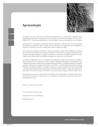 Apresentação
O presente livro teve como base as palestras apresentadas no I e II SIMCANA – Simpósio sobre
Ecofisiologia, Maturação e Maturadores em Cana de açúcar, realizados em Botucatu-SP nos anos de
2008 e 2010; “Tópicos em Ecofisiologia da Cana-de-Açúcar” aborda a fisiologia da cana de açúcar.
Segmentado em 12 capítulos, o capítulo de abertura demonstra a relevância do tema e da pequena
quantidade de publicações sobre a ciência da cana-de-açúcar, de autoria do maior fisiologista do
mundo, Dr. Paul Moore, parceiro e colaborador desde a edição de 2008.
Além deste, são amplamente discutidos os temas de fenologia, estudos sobre modelagem e previsão
de produtividade, ambiente de produção e fisiologia do estresse hídrico, seguidos de assuntos sobre
nutrição, adubação, reguladores vegetais e herbicidas. E finalmente, a biologia molecular como ferramenta para melhoramento da eficiência fisiológica da cultura da cana de açúcar.
As edições do SIMCANA são uma realização da Faculdade de Ciências Agronômicas da UNESP –
câmpus de Botucatu em conjunto com o APTA – Agência Paulista de Tecnologia no Agronegócio, STAB
- Sociedade dos Técnicos Açucareiros e Alcooleiros do Brasil e FEPAF – Fundação de Estudos e Pesquisas
Agrícolas e Florestais, com apoio de instituições como CNPq – Conselho Nacional de Desenvolvimento
Científico e Tecnológico, FAPESP – Fundação de Amparo a Pesquisa do Estado de São Paulo, CAPES
– Coordenação de Aperfeiçoamento de Pessoal de Nível Superior, UDOP – União dos Produtores de
Bioenergia, Portal Dia de Campo e TechField e, patrocinados pela Syngenta, DuPont, Stoller e Ihara.
Agradecemos aos autores, pela paciência em atender nossas solicitações, à comissão organizadora,
pelo dedicado empenho na edição do livro e à Syngenta e à Fapesp pela ajuda financeira para a
publicação deste livro.

Botucatu, 19 de outubro de 2010.

Carlos Alexandre Costa Crusciol
Coordenador Geral do SIMCANA
UNESP/FCA/DPV

4

_projeto1.indb 4

Tópicos em Ecofisiologia da Cana de Açúcar

13/10/10 10:21

 