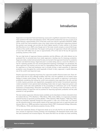 Introduction
Sugarcane is an important food and bioenergy source and a significant component of the economy in
many countries in the tropics and subtropics: nearly 100 countries produce the crop over an area of 22
million hectares--approximately 0.5% of the total world area used for agriculture (FAOSTAT, 2008).
Of the world’s four most productive crops—rice, wheat, maize, and sugarcane—sugarcane produces
the greatest crop tonnage and provides the fourth highest quantity of plant calories in the human
diet (Ross-Ibarra et al., 2007), even though each of the major cereals occupies a several-fold larger
fraction of the world’s arable land. The largest world grower of sugarcane is Brazil with production
of more than 549 million tons of cane or approximately 37% of the total of the top 20 sugarcane
producing countries of the world.
The very high levels of sugarcane biomass production and the efficiency with which ethanol can be
produced from its extracted juice have made sugarcane a leading crop for bioenergy production.
Sugarcane stalks, crushed and extracted for juice, are burned in the sugarcane factories for production
of steam and electrical energy. Sugarcane juice is currently being used as a source for ethanol as a
fuel for replacing gasoline, but once second-generation bioenergy technologies are developed, the
entire sugarcane crop biomass may be used as a lignocellulosic feed stock. The significant potential
for sugarcane as a food and bioenergy crop is currently driving a rapid expansion of sugarcane
production areas throughout the world, especially in Brazil. In short, sugarcane is rapidly becoming
one of the world’s most important crops.
Despite sugarcane’s burgeoning importance, few sugarcane-specific reference books exist. Those reference books that do exist, although excellent when they were first published, do not include recent
findings in modern plant biology. The lack of reference works specific to sugarcane is particularly
problematic considering that among the world’s most productive crops sugarcane is the only one that
is strictly tropical, perennial, and vegetatively propagated and harvested. Conventional agronomic
wisdom presented in more general plant physiology books does not apply. Sugarcane growers and
researchers world-wide need publication of the proceedings of conferences such as this “Brazilian
Symposium on Ecophysiology, Maturation and Ripeners” for sharing current information on the fundamental biology of sugarcane and on practices for improving agronomic production and the yield
potential of crop germplasm.
The most common sugarcane reference books available can be described as industry descriptive texts
for students (Barnes, 1974; Blackburn, 1984; Blume, 1985; James, 2004), or as sugarcane production
manuals focusing on agronomic practices (Bakker, 1999; Clements,1980; Humbert, 1968; King,1965).
These are frequently regionally focused but some present a wider view of their topic. Less common
are the reference books on some specific aspects of the sugarcane plant such as sugarcane pests and
diseases (Rott et al., 2000), germplasm improvement (Heinz,1987), fundamental biology (Alexander,
1973; Dillewijn, 1952), and ethanol production (Cortez, 2010).
Of the texts mentioned, Botany of Sugarcane stands out as not only the first, but also the best summary account of sugarcane structure (anatomy and morphology). All subsequent books mostly used
the same anatomical and structural figures. This means that there has not been any book containing

Tópicos em Ecofisiologia da Cana de Açúcar

_projeto1.indb 5

5

13/10/10 10:21

 