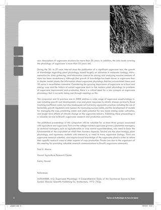 new descriptions of sugarcane structure for more than 56 years. In addition, the only book covering
the physiology of sugarcane is more than 35 years old.
During the 36- to 57-year interval since the publication of a significant sugarcane text, the growth
of knowledge regarding plant physiology, based largely on advances in molecular biology, instrumentation for data gathering, and information science for storing and analyzing massive amounts of
data has been revolutionary. Although that growth of knowledge has been slower in sugarcane than
in simpler model plants, the information about sugarcane physiology that has accumulated these past
30 years is nevertheless extensive. Considering the growing importance of sugarcane as a food and
energy crop and the failure of extant sugarcane texts to link modern plant physiology to problems
of sugarcane improvement and production, there is a critical need for a new synopsis on sugarcane
physiology that is currently being met through meetings as this.
This symposium and its previous one in 2008 address a wide range of sugarcane ecophysiology issues including growth and development, crop and plant responses to abiotic stresses (primarily those
involving insufficient water, but also inadequate soil nutrients), agronomic practices including the use of
herbicides, growth regulators and ripeners for increasing sucrose yields, and the development of models
for managing the crop, predicting yields and yield potential for new lands coming under cultivation,
and longer term effects of climate change on the sugarcane industry. Publishing these proceedings is
a valuable service to Brazil’s sugarcane research and production community.
The published proceedings of this symposium will be valuable for at least three groups associated
with agriculture and sugarcane. First are the college-trained sugarcane growers, plantation managers,
or sectional managers, such as agriculturalists or crop control superintendents, who need to know the
fundamentals of the crop plant on which their business depends. Second are the plant biology, plant
physiology, and agronomy students with interest in, or need to know, sugarcane biology. Third are
sugarcane research scientists, who require broad knowledge of the sugarcane plant in order to relate
their specific research area to other aspects of crop production. Thanks are due to the organizers of
this meeting for providing valuable research communications to Brazil’s sugarcane community.
Paul H. Moore
Hawaii Agriculture Research Center
Kunia, Hawaii

References
ALEXANDER, A.G. Sugarcane Physiology: A Comprehensive Study of the Saccharum Source-to-Sink
System. Elsevier Scientific Publishing Co. Amsterdam, 1973. 752p.

6

_projeto1.indb 6

Tópicos em Ecofisiologia da Cana de Açúcar

13/10/10 10:21

 