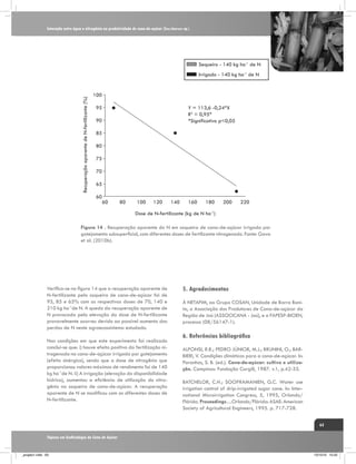 Interação entre água e nitrogênio na produtividade de cana-de-açúcar (Saccharum sp.)

Sequeiro - 140 kg ha-1 de N

Recuperação aparente de N-fertilizante (%)

Irrigado - 140 kg ha-1 de N

100
95

Y = 113,6 -0,24*X
R2 = 0,95*
*Significativo p<0,05

90
85
80
75
70
65
60
60

80

100

120

140

160

180

200

220

Dose de N-fertilizante (kg de N ha-1)
Figura 14 . Recuperação aparente do N em soqueira de cana-de-açúcar irrigada por
gotejamento subsuperficial, com diferentes doses de fertilizante nitrogenado. Fonte: Gava
et al. (2010b).

Verifica-se na figura 14 que a recuperação aparente de
N-fertilizante pela soqueira de cana-de-açúcar foi de
95, 85 e 65% com as respectivas doses de 70, 140 e
210 kg ha-1de N. A queda da recuperação aparente de
N provocada pela elevação da dose de N-fertilizante
provavelmente ocorreu devido ao possível aumento das
perdas de N neste agroecossistema estudado.
Nas condições em que este experimento foi realizado
conclui-se que: i) houve efeito positivo da fertilização nitrogenada na cana-de-açúcar irrigada por gotejamento
(efeito sinérgico), sendo que a dose de nitrogênio que
proporcionou valores máximos de rendimento foi de 140
kg ha-1de N. ii) A irrigação (elevação da disponibilidade
hídrica), aumentou a eficiência de utilização do nitrogênio na soqueira de cana-de-açúcar. A recuperação
aparente de N se modificou com as diferentes doses de
N-fertilizante.

5. Agradecimentos
À NETAFIM, ao Grupo COSAN, Unidade de Barra Bonita, a Associação dos Produtores de Cana-de-açúcar da
Região de Jaú (ASSOCICANA - Jaú), e a FAPESP-BIOEN,
processo (08/56147-1).

6. Referências bibliográfica
ALFONSI, R.R.; PEDRO JÚNIOR, M.J.; BRUNINI, O.; BARBIERI, V. Condições climáticas para a cana-de-açúcar. In:
Paranhos, S. B. (ed.). Cana-de-açúcar: cultivo e utilização. Campinas: Fundação Cargill, 1987. v.1, p.42-55.
BATCHELOR, C.H.; SOOPRAMANIEN, G.C. Water use
irrigation control of drip-irrigated sugar cane. In: International Microirrigation Congress, 5, 1995, Orlando/
Flórida. Proceedings…Orlando/Flórida: ASAE: American
Society of Agricultural Engineers, 1995. p. 717-728.
63

Tópicos em Ecofisiologia da Cana de Açúcar

_projeto1.indb 63

13/10/10 10:22

 