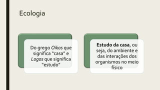Ecologia
Do grego Oikos que
significa “casa” e
Logos que significa
“estudo”
Estudo da casa, ou
seja, do ambiente e
das interações dos
organismos no meio
físico
 