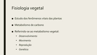 Fisiologia vegetal
■ Estudo dos fenômenos vitais das plantas
■ Metabolismo de carbono
■ Referindo-se ao metabolismo vegetal:
• Desenvolvimento
• Movimento
• Reprodução
• Genética
 
