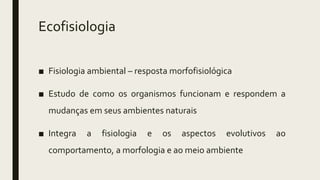 Ecofisiologia
■ Fisiologia ambiental – resposta morfofisiológica
■ Estudo de como os organismos funcionam e respondem a
mudanças em seus ambientes naturais
■ Integra a fisiologia e os aspectos evolutivos ao
comportamento, a morfologia e ao meio ambiente
 