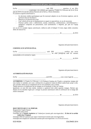 Autorització del pare, mare o tutor/a
En/Na ___________________________________, amb DNI __________, autoritza el seu fill/a
_____________________a participar a les colònies que organitza l’Esplai Ca l’Oliverar del 26 al 30 de
juny de 2014 a la casa de colònies Rectoria de la Selva, a Navès (Solsonès).
Fa extensiva aquesta autorització a:
- les decisions mèdico-quirúrgiques que fos necessari adoptar en cas d’extrema urgència, sota la
pertinent direcció facultativa.
- Banyar-se a la piscina de la casa.
- Usar vehicle privat per al desplaçament no urgent ni especialitzat, en cas de necessitat.
- Efectuar petites cures i subministrar, només, antitèrmics, antihisamínics, antiimflamatoris i
analgèsics compostos de paracetamol, àcid acetilsalicílic o ibuprofè, per part de l’equip
dirigent.
(en cas de no acceptar alguna autorització, ratlleu-la amb el bolígraf. Si teniu algun dubte consulteu
abans de marcar-lo).
___________________________, ______ de ______________ de 2014
Signatura del pare/mare/tutor/a
CERTIFICAT D’APTITUD FINAL
En/Na ___________________________________, amb DNI __________, certifica que en/na
_________________________________________________ ha estat protegit/da amb les vacunes
assenyalades en la normativa vigent.
___________________________, ______ de ______________ de 2014
Signatura del pare/mare/tutor/a
AUTORITZACIÓ IMATGES
En/Na ___________________________________, amb DNI __________, com a tutor legal de
AUTORITZO: A l’Esplai Ca l’Oliverar i a la Fundació Catalana de l’Esplai a enregistrar imatges del
meu tutelat i/o tutelada, així com a utilitzar-les en qualsevol mitjà de difusió audiovisual, propi o aliè,
que consideri adient per al compliment de les seves finalitats com a entitat.
També autoritzo a la publicació de les imatges en el Facebook i/o bloc de l’entitat.
Igualment, en nom del meu tutelat, renuncio a qualsevol dret sobre aquestes imatges. Declaro que
disposo de les facultats legals per a atorgar la present autorització sobre la utilització de la imatge del
menor assenyalat.
___________________________, ______ de ______________ de 2014
Signatura del pare/mare/tutor/a
DOCUMENTS QUE CAL PORTAR:
Resguard de l’ingrés bancari.
2 fotografia mida carnet
Fotocòpia de la Targeta Sanitària de l’infant/jove (només pels nouvinguts/des) . El dia de la sortida
caldrà dur l’original.
Fotocòpia DNI de la persona que signa l’autorització (només pels nouvinguts/des).
Fotocòpia de la targeta de vacunacions (només pels nouvinguts/des o si n’hi ha de noves).
ECO RODA COLÒNIES 2014
 