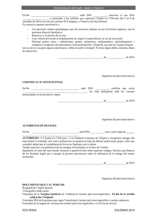 ECO RODA COLÒNIES 2016
Autorització del pare, mare o tutor/a
En/Na ___________________________________, amb DNI __________, autoritza el seu fill/a
_____________________a participar a les colònies que organitza l’Esplai Ca l’Oliverar del 3 al 8 de
setembre de 2016 a la casa de colònies El Company, a Vilanova de Sau (Osona).
Fa extensiva aquesta autorització a:
- Les decisions mèdico-quirúrgiques que fos necessari adoptar en cas d’extrema urgència, sota la
pertinent direcció facultativa.
- Banyar-se a la piscina de la casa.
- Usar vehicle privat per al desplaçament no urgent ni especialitzat, en cas de necessitat.
- Efectuar petites cures i subministrar, només, antitèrmics, antihisamínics, antiimflamatoris i
analgèsics compostos de paracetamol, àcid acetilsalicílic o ibuprofè, per part de l’equip dirigent.
(en cas de no acceptar alguna autorització, ratlleu-la amb el bolígraf. Si teniu algun dubte consulteu abans
de marcar-lo).
___________________________, ______ de ______________ de 2016
Signatura del pare/mare/tutor/a
CERTIFICAT D’APTITUD FINAL
En/Na ___________________________________, amb DNI __________, certifica que en/na
_________________________________________________ ha estat protegit/da amb les vacunes
assenyalades en la normativa vigent.
___________________________, ______ de ______________ de 2016
Signatura del pare/mare/tutor/a
AUTORITZACIÓ IMATGES
En/Na ___________________________________, amb DNI __________, com a tutor legal de
AUTORITZO: A l’Esplai Ca l’Oliverar i a la Fundació Catalana de l’Esplai a enregistrar imatges del
meu tutelat i/o tutelada, així com a utilitzar-les en qualsevol mitjà de difusió audiovisual, propi o aliè, que
consideri adient per al compliment de les seves finalitats com a entitat.
També autoritzo a la publicació de les imatges al Facebook i/o al bloc de l’entitat.
Igualment, en nom del meu tutelat, renuncio a qualsevol dret sobre aquestes imatges. Declaro que disposo
de les facultats legals per a atorgar la present autorització sobre la utilització de la imatge del menor
assenyalat.
___________________________, ______ de ______________ de 2016
Signatura del pare/mare/tutor/a
DOCUMENTS QUE CAL PORTAR:
Resguard de l’ingrés bancari.
2 fotografies mida carnet
Fotocòpia de la Targeta Sanitària de l’infant/jove (només pels nouvinguts/des) . El dia de la sortida
caldrà dur l’original.
Fotocòpia DNI de la persona que signa l’autorització (només pels nouvinguts/des o carnets caducats).
Fotocòpia de la targeta de vacunacions (només pels nouvinguts/des o si n’hi ha de noves).
 