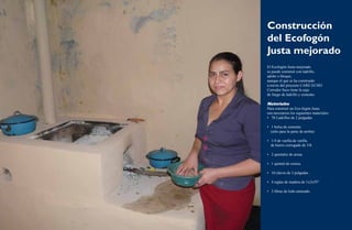 Construcción 
del Ecofogón 
Justa mejorado 
El Ecofogón Justa mejorado 
se puede construir con ladrillo, 
adobe o bloque, 
aunque el que se ha construido 
a través del proyecto CARE-ECHO 
Corredor Seco tiene la caja 
de fuego de ladrillo y cemento. 
Materiales 
Para construir un Eco-fogón Justa 
son necesarios los siguientes materiales: 
• 70 Ladrillos de 2 pulgadas 
• 1 bolsa de cemento 
(sólo para la parte de arriba) 
• 1/4 de varilla de varilla 
de hierro corrugado de 3/8. 
• 2 quintales de arena. 
• 1 quintal de ceniza. 
• 10 clavos de 3 pulgadas. 
• 4 reglas de madera de 1x2x59”. 
• 3 libras de lodo amasado. 
18 Ecofogones y hornos ecológicos. Una alternativa frente a la sequía 19 
 
