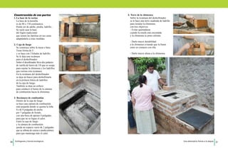 Construcción de sus partes 
1. La base de la cocina 
La base de la hornilla 
es de 80 x 150 centímetros. 
Puede ser de adobe, piedra, ladrillo… 
Se suele usar la base 
del fogón tradicional 
que tienen las familias en sus casas 
adaptándola a estas medidas. 
2. Caja de fuego 
Se construye sobre la mesa o base. 
Tiene forma de U 
y se hace con 3 hiladas de ladrillo. 
Se le deja una recámara 
para el deshollinador. 
Sobre el desollinador lleva dos pedazos 
de varilla de hierro de 3/8 que se ocupa 
para sujetar la chimenea y los ladrillos 
que cierran esta recámara. 
En la recámara del deshollinador 
se deja un hueco para deshollinarla 
en la primera hilera de ladrillos 
de la caja de fuego. 
También se deja un orificio 
para conducir el humo de la cámara 
de combustión hacia la chimenea. 
3. Recámara de combustión 
Dentro de la caja de fuego 
se hace una cámara de combustión 
más pequeña donde se quema la leña. 
Es de 8 pulgadas de ancho 
por 7 pulgadas de hondo, 
con una boca de apenas 4 pulgadas, 
para que no se fugue el calor. 
Entre la caja de fuego 
y la cámara de combustión 
queda un espacio vacío de 2 pulgadas 
que se rellena de ceniza o piedra pómez, 
para que mantenga más el calor. 
4. Torre de la chimenea 
Sobre la recámara del deshollinador 
se le hace una torre cuadrada de ladrillo 
para instalar la chimenea, 
con tres objetivos: 
- Evitar quemaduras 
cuando la estufa está encendida 
y la chimenea se pone caliente. 
- Darle mayor durabilidad 
a la chimenea evitando que la llama 
entre en contacto con ella. 
- Darle mayor altura a la chimenea. 
20 Ecofogones y hornos ecológicos. Una alternativa frente a la sequía 21 
 