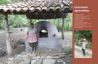 Lecciones 
aprendidas 
Para que las familias 
le den valor a las obras y las cuiden, 
es importante que aporten 
una parte de los materiales necesarios, 
una parte de su valor 
y que se involucren 
en el proceso de construcción, 
haciendo el mesón de cocinas y hornos, 
apoyando en el acarreo 
de los materiales o ayudando con mano 
obra no cualificada. 
36 Ecofogones y hornos ecológicos. Una alternativa frente a la sequía 37 
 