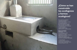 ¿Cómo se han 
construido 
los ecofogones 
y hornos 
ecológicos? 
Para construir los ecofogones 
y los hornos mejorados, 
CARE ECHO contrató los servicios 
de una pequeña empresa 
de servicios múltiples de mujeres: 
Barros de Calaire, que se dedica 
a la construcción y comercialización 
de cocinas mejoradas 
y hornos ecológicos, tejas, 
ladrillo de barro y artesanías de barro. 
Barros de Calaire 
Está ubicada 
en la comunidad de Calaire, 
municipio de El Corpus, 
departamento de Choluteca, Honduras. 
María de Jesús Montoya, 
presidenta de la empresa explica 
más sobre la metodología implementada: 
“CARE PROSADE 
nos ayudó a formar la empresa 
y ahora somos 15 mujeres de Calaire, 
las que participamos en ella. 
10 Ecofogones y hornos ecológicos. Una alternativa frente a la sequía 11 
 