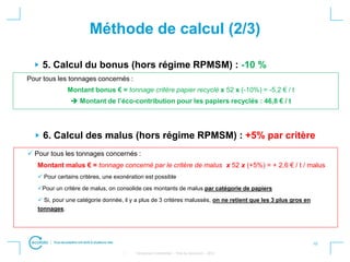10
• Strictement confidentiel – Titre du document – 2012
Méthode de calcul (2/3)
6. Calcul des malus (hors régime RPMSM) : +5% par critère
 Pour tous les tonnages concernés :
Montant malus € = tonnage concerné par le critère de malus x 52 x (+5%) = + 2,6 € / t / malus
 Pour certains critères, une exonération est possible
Pour un critère de malus, on consolide ces montants de malus par catégorie de papiers
 Si, pour une catégorie donnée, il y a plus de 3 critères malussés, on ne retient que les 3 plus gros en
tonnages.
5. Calcul du bonus (hors régime RPMSM) : -10 %
Pour tous les tonnages concernés :
Montant bonus € = tonnage critère papier recyclé x 52 x (-10%) = -5,2 € / t
 Montant de l’éco-contribution pour les papiers recyclés : 46,8 € / t
 