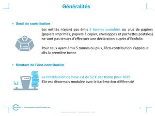 3
• Strictement confidentiel – Titre du document – 2012
Généralités
Seuil de contribution
Montant de l’éco-contribution
Les entités n’ayant pas émis 5 tonnes cumulées ou plus de papiers
(papiers imprimés, papiers à copier, enveloppes et pochettes postales)
ne sont pas tenues d’effectuer une déclaration auprès d’Ecofolio.
Pour ceux ayant émis 5 tonnes ou plus, l’éco-contribution s’applique
dès la première tonne
La contribution de base est de 52 € par tonne pour 2015
Elle est désormais modulée avec le barème éco-différencié
52
 