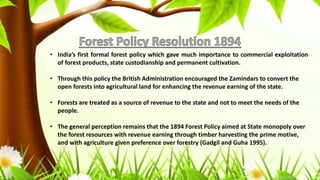 • India’s first formal forest policy which gave much importance to commercial exploitation
of forest products, state custodianship and permanent cultivation.
• Through this policy the British Administration encouraged the Zamindars to convert the
open forests into agricultural land for enhancing the revenue earning of the state.
• Forests are treated as a source of revenue to the state and not to meet the needs of the
people.
• The general perception remains that the 1894 Forest Policy aimed at State monopoly over
the forest resources with revenue earning through timber harvesting the prime motive,
and with agriculture given preference over forestry (Gadgil and Guha 1995).
 