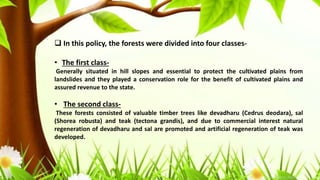  In this policy, the forests were divided into four classes-
• The first class-
Generally situated in hill slopes and essential to protect the cultivated plains from
landslides and they played a conservation role for the benefit of cultivated plains and
assured revenue to the state.
• The second class-
These forests consisted of valuable timber trees like devadharu (Cedrus deodara), sal
(Shorea robusta) and teak (tectona grandis), and due to commercial interest natural
regeneration of devadharu and sal are promoted and artificial regeneration of teak was
developed.
 